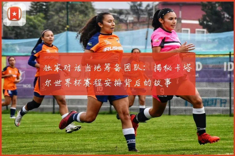独家对话当地筹备团队：揭秘卡塔尔世界杯赛程安排背后的故事