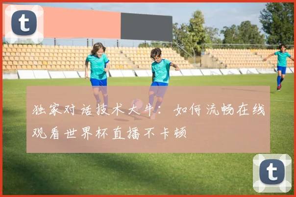 独家对话技术大牛：如何流畅在线观看世界杯直播不卡顿