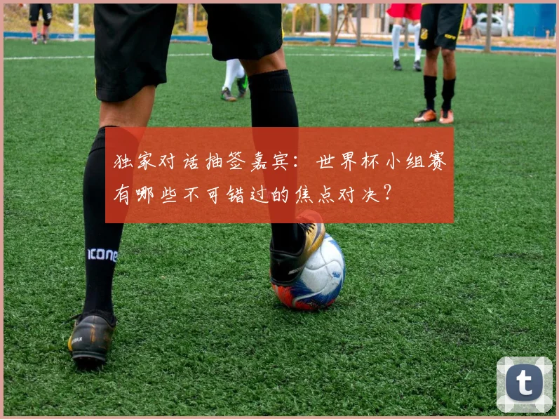 独家对话抽签嘉宾：世界杯小组赛有哪些不可错过的焦点对决？