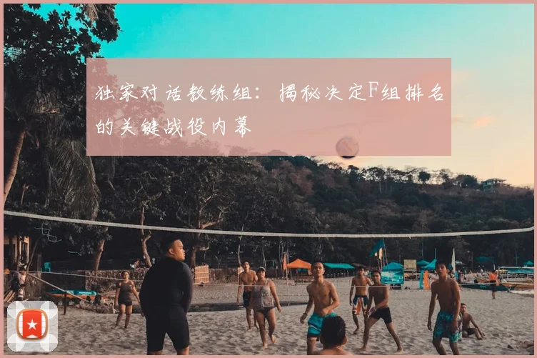 独家对话教练组：揭秘决定F组排名的关键战役内幕