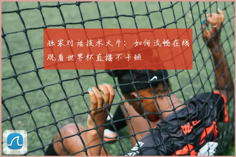 独家对话技术大牛:如何流畅在线观看世界杯直播不卡顿