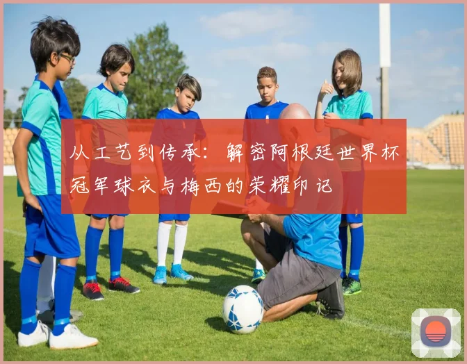 从工艺到传承：解密阿根廷世界杯冠军球衣与梅西的荣耀印记