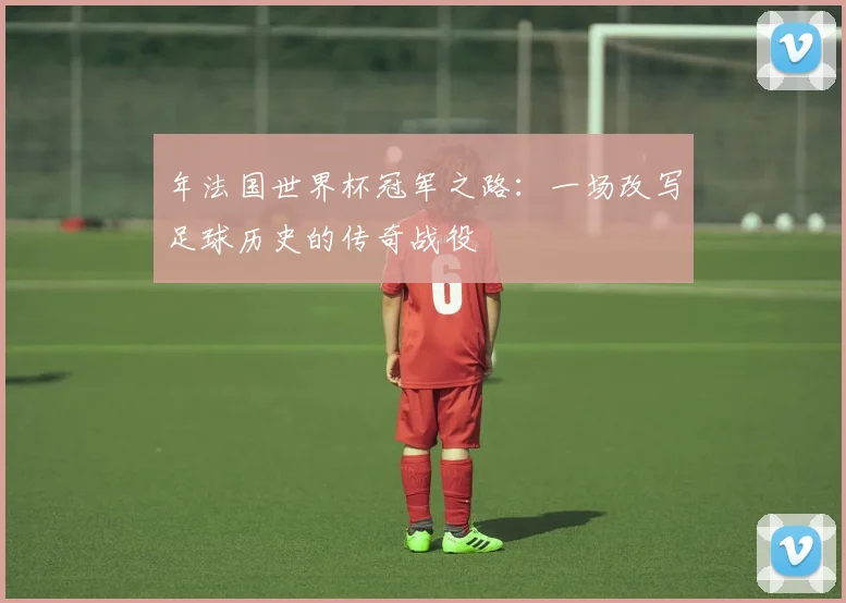年法国世界杯冠军之路：一场改写足球历史的传奇战役