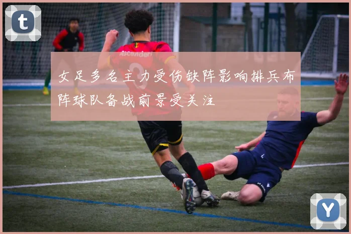 女足多名主力受伤缺阵影响排兵布阵球队备战前景受关注