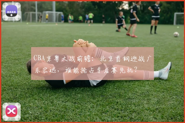 CBA京粤大战前瞻：北京首钢迎战广东宏远，谁能抢占季后赛先机？