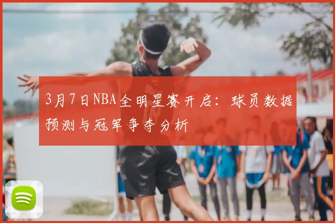 3月7日NBA全明星赛开启：球员数据预测与冠军争夺分析