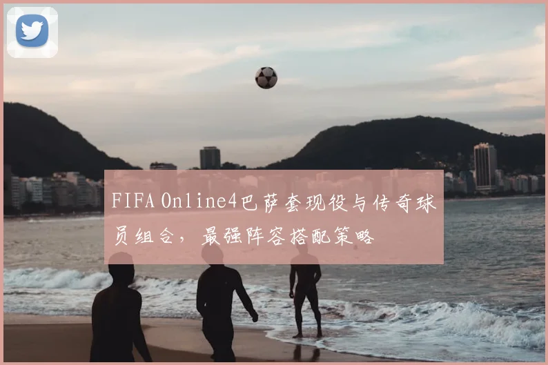 FIFA Online4巴萨套现役与传奇球员组合，最强阵容搭配策略