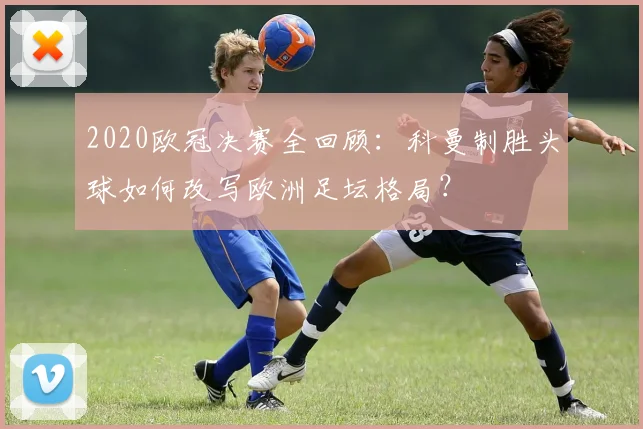 2020欧冠决赛全回顾:科曼制胜头球如何改写欧洲足坛格局?