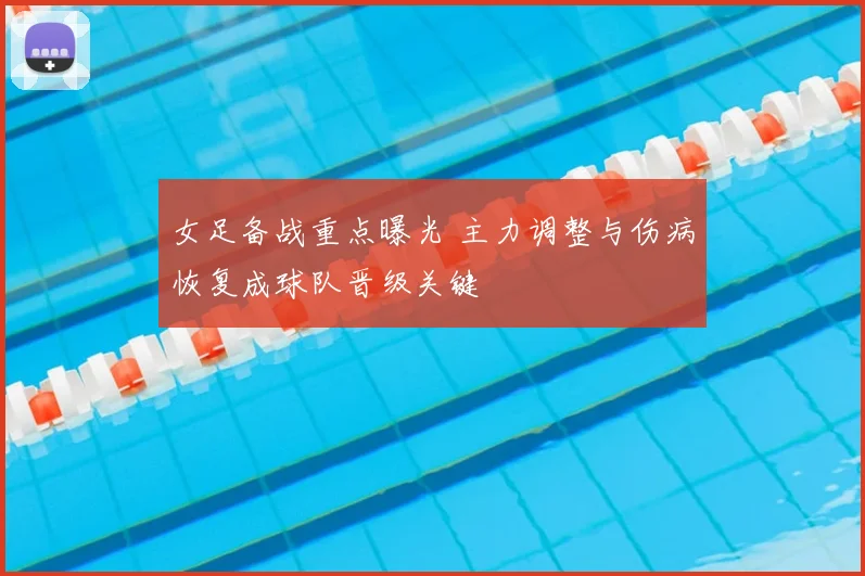 女足备战重点曝光 主力调整与伤病恢复成球队晋级关键