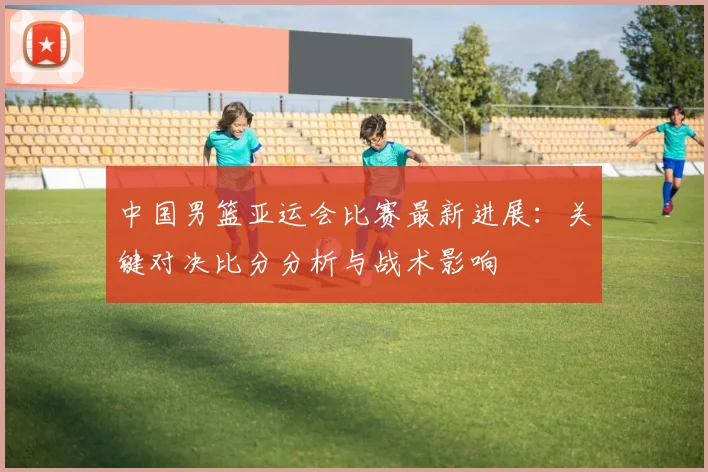 中国男篮亚运会比赛最新进展：关键对决比分分析与战术影响