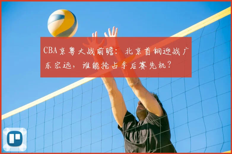 CBA京粤大战前瞻：北京首钢迎战广东宏远，谁能抢占季后赛先机？