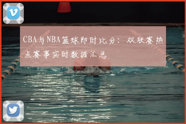 CBA与NBA篮球即时比分：双联赛热点赛事实时数据汇总