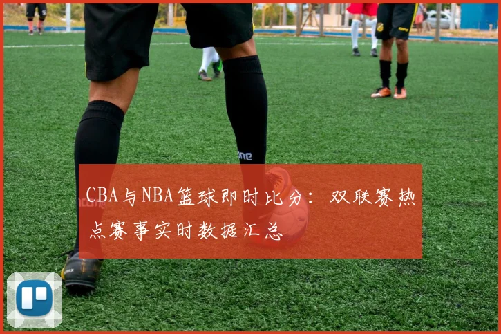 CBA与NBA篮球即时比分：双联赛热点赛事实时数据汇总